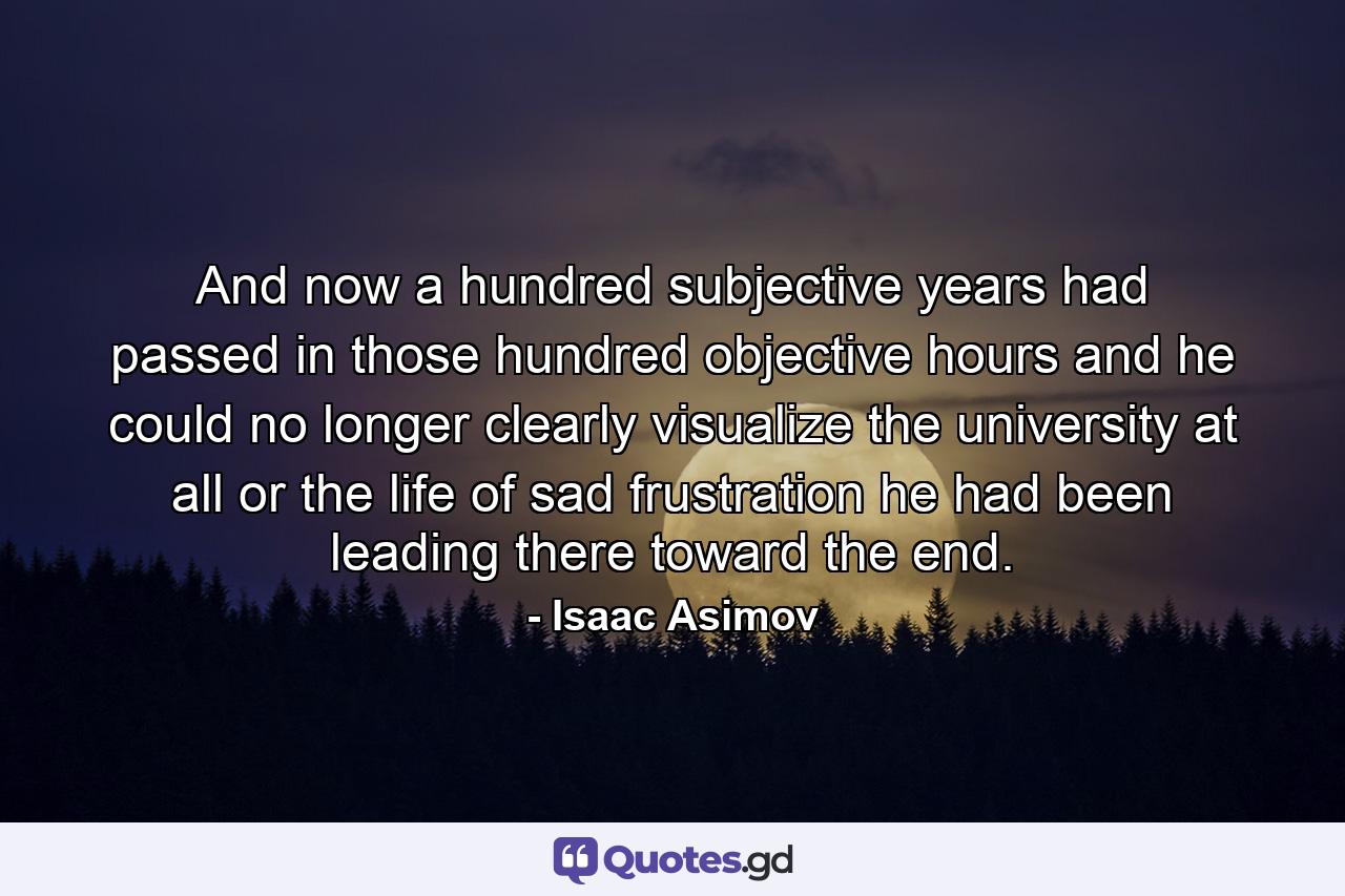 And now a hundred subjective years had passed in those hundred objective hours and he could no longer clearly visualize the university at all or the life of sad frustration he had been leading there toward the end. - Quote by Isaac Asimov