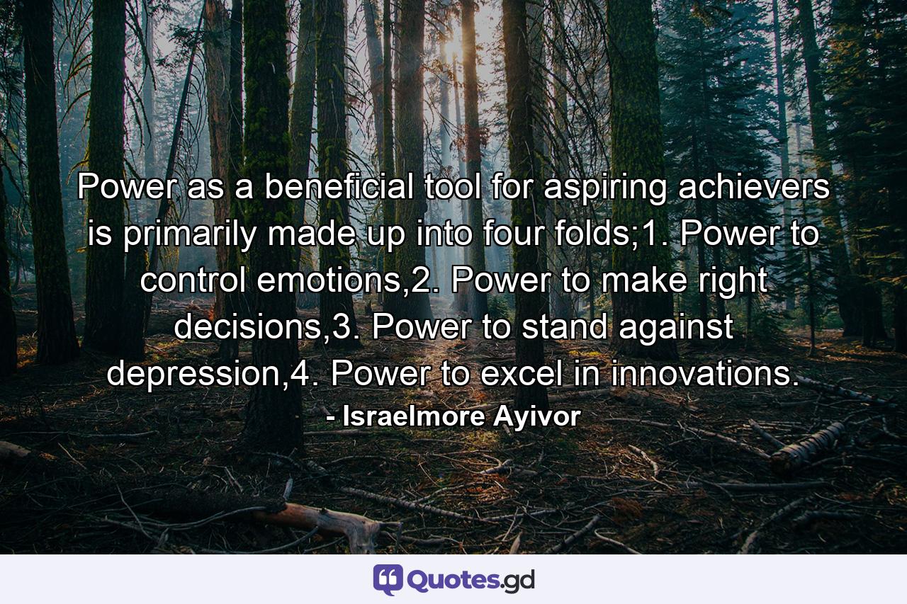 Power as a beneficial tool for aspiring achievers is primarily made up into four folds;1. Power to control emotions,2. Power to make right decisions,3. Power to stand against depression,4. Power to excel in innovations. - Quote by Israelmore Ayivor