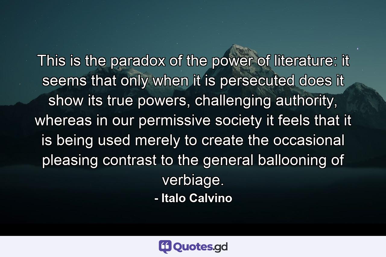 This is the paradox of the power of literature: it seems that only when it is persecuted does it show its true powers, challenging authority, whereas in our permissive society it feels that it is being used merely to create the occasional pleasing contrast to the general ballooning of verbiage. - Quote by Italo Calvino