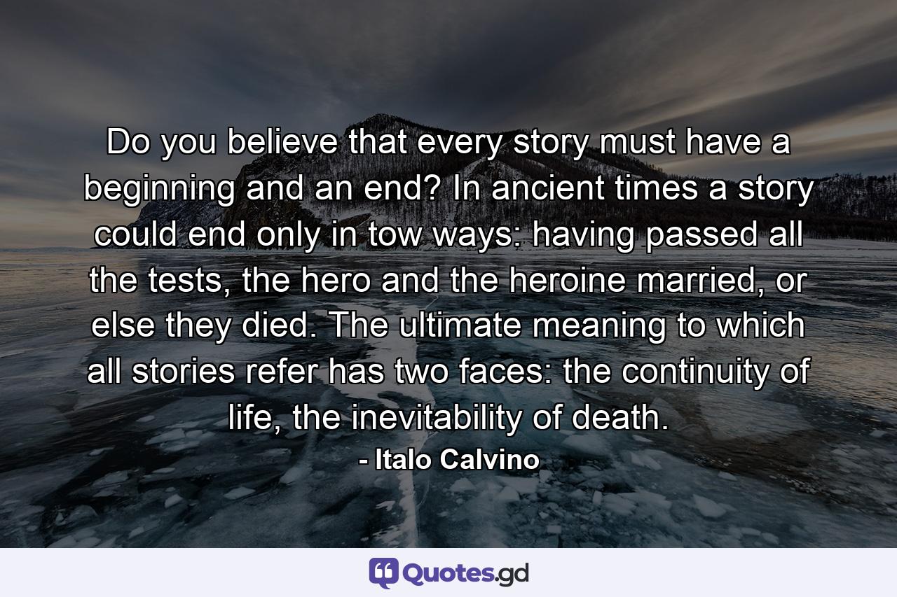 Do you believe that every story must have a beginning and an end? In ancient times a story could end only in tow ways: having passed all the tests, the hero and the heroine married, or else they died. The ultimate meaning to which all stories refer has two faces: the continuity of life, the inevitability of death. - Quote by Italo Calvino