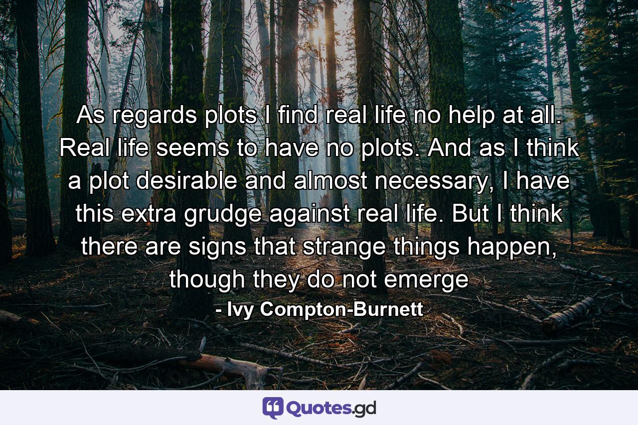 As regards plots I find real life no help at all. Real life seems to have no plots. And as I think a plot desirable and almost necessary, I have this extra grudge against real life. But I think there are signs that strange things happen, though they do not emerge - Quote by Ivy Compton-Burnett