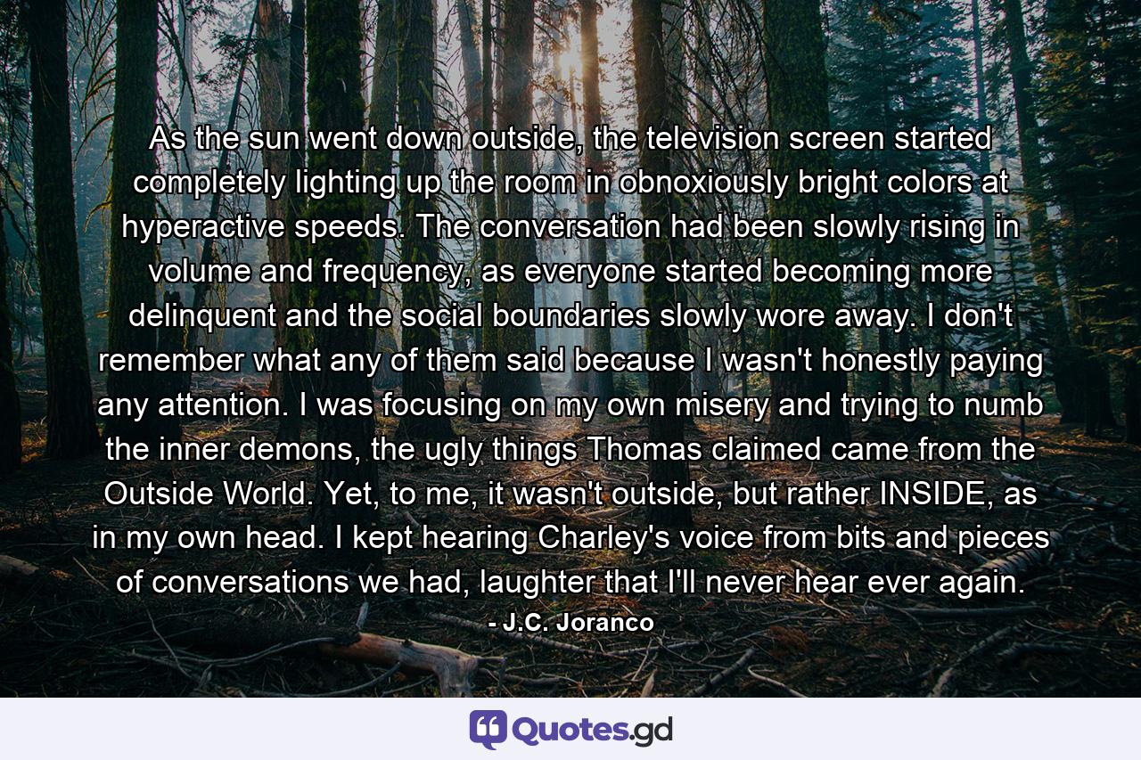 As the sun went down outside, the television screen started completely lighting up the room in obnoxiously bright colors at hyperactive speeds. The conversation had been slowly rising in volume and frequency, as everyone started becoming more delinquent and the social boundaries slowly wore away. I don't remember what any of them said because I wasn't honestly paying any attention. I was focusing on my own misery and trying to numb the inner demons, the ugly things Thomas claimed came from the Outside World. Yet, to me, it wasn't outside, but rather INSIDE, as in my own head. I kept hearing Charley's voice from bits and pieces of conversations we had, laughter that I'll never hear ever again. - Quote by J.C. Joranco