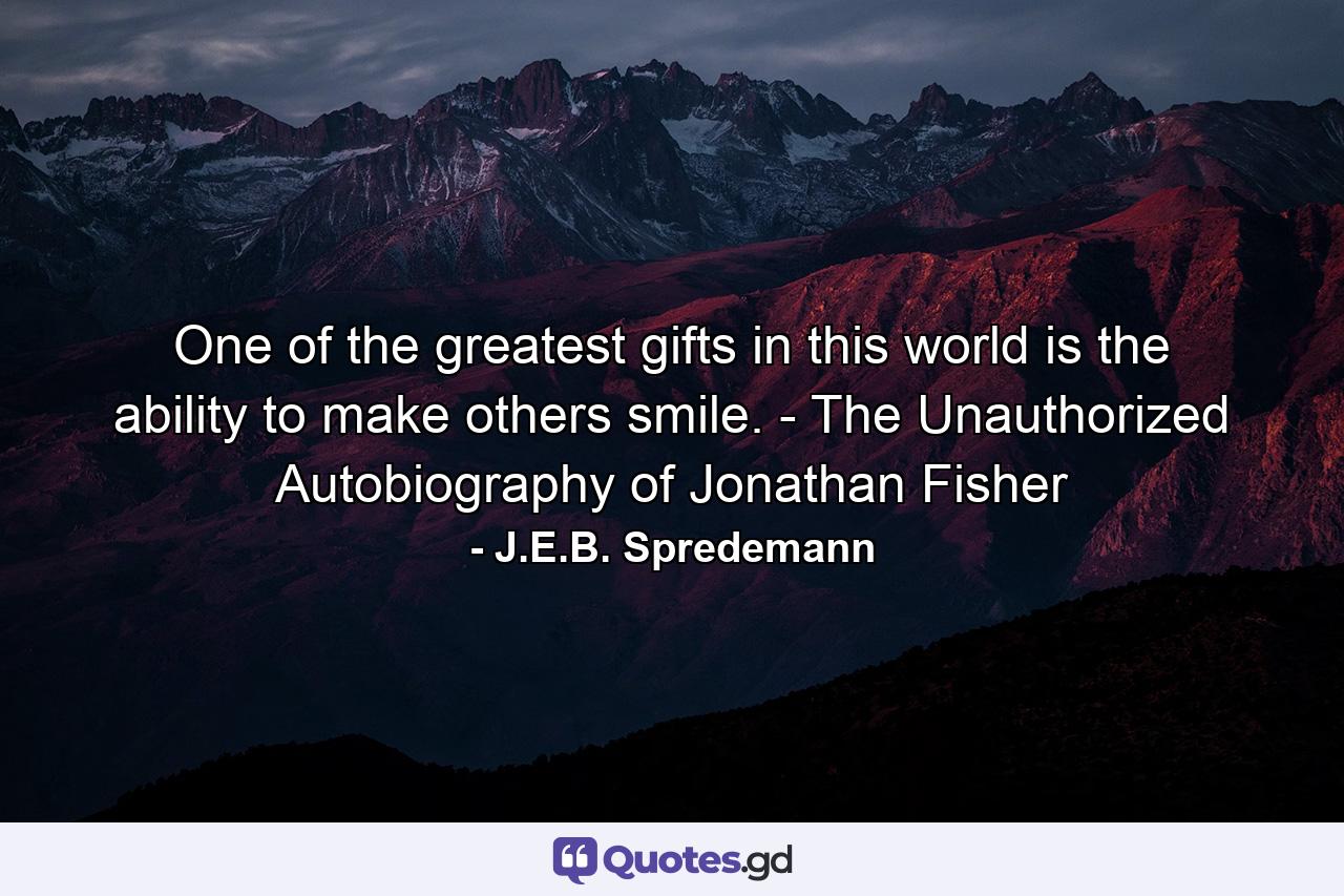 One of the greatest gifts in this world is the ability to make others smile. - The Unauthorized Autobiography of Jonathan Fisher - Quote by J.E.B. Spredemann