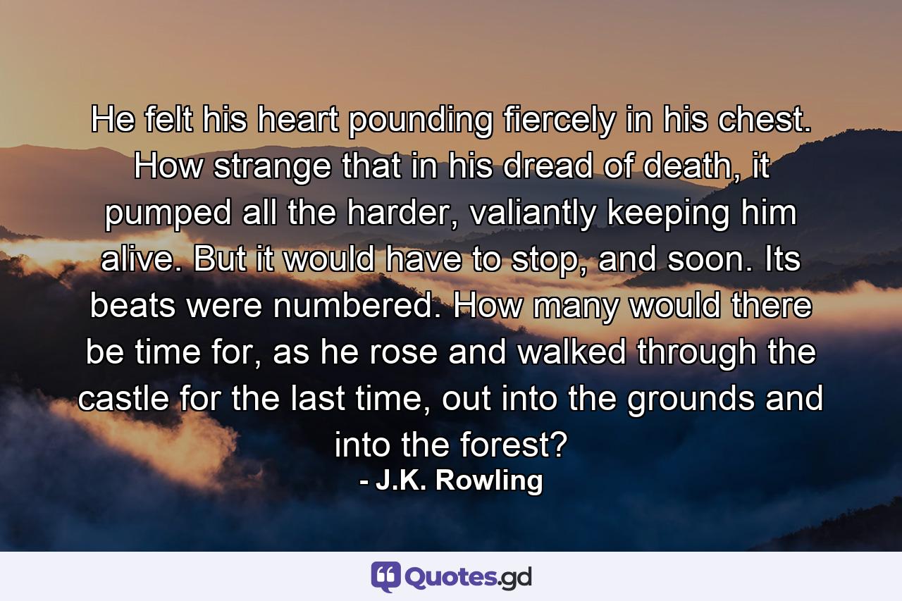 He felt his heart pounding fiercely in his chest. How strange that in his dread of death, it pumped all the harder, valiantly keeping him alive. But it would have to stop, and soon. Its beats were numbered. How many would there be time for, as he rose and walked through the castle for the last time, out into the grounds and into the forest? - Quote by J.K. Rowling