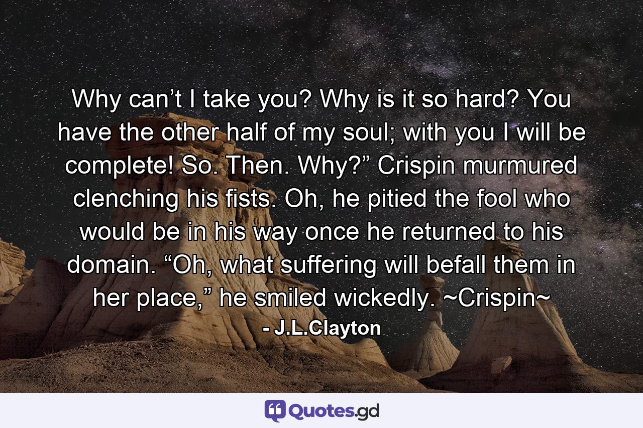 Why can’t I take you? Why is it so hard? You have the other half of my soul; with you I will be complete! So. Then. Why?” Crispin murmured clenching his fists.  Oh, he pitied the fool who would be in his way once he returned to his domain. “Oh, what suffering will befall them in her place,” he smiled wickedly. ~Crispin~ - Quote by J.L.Clayton