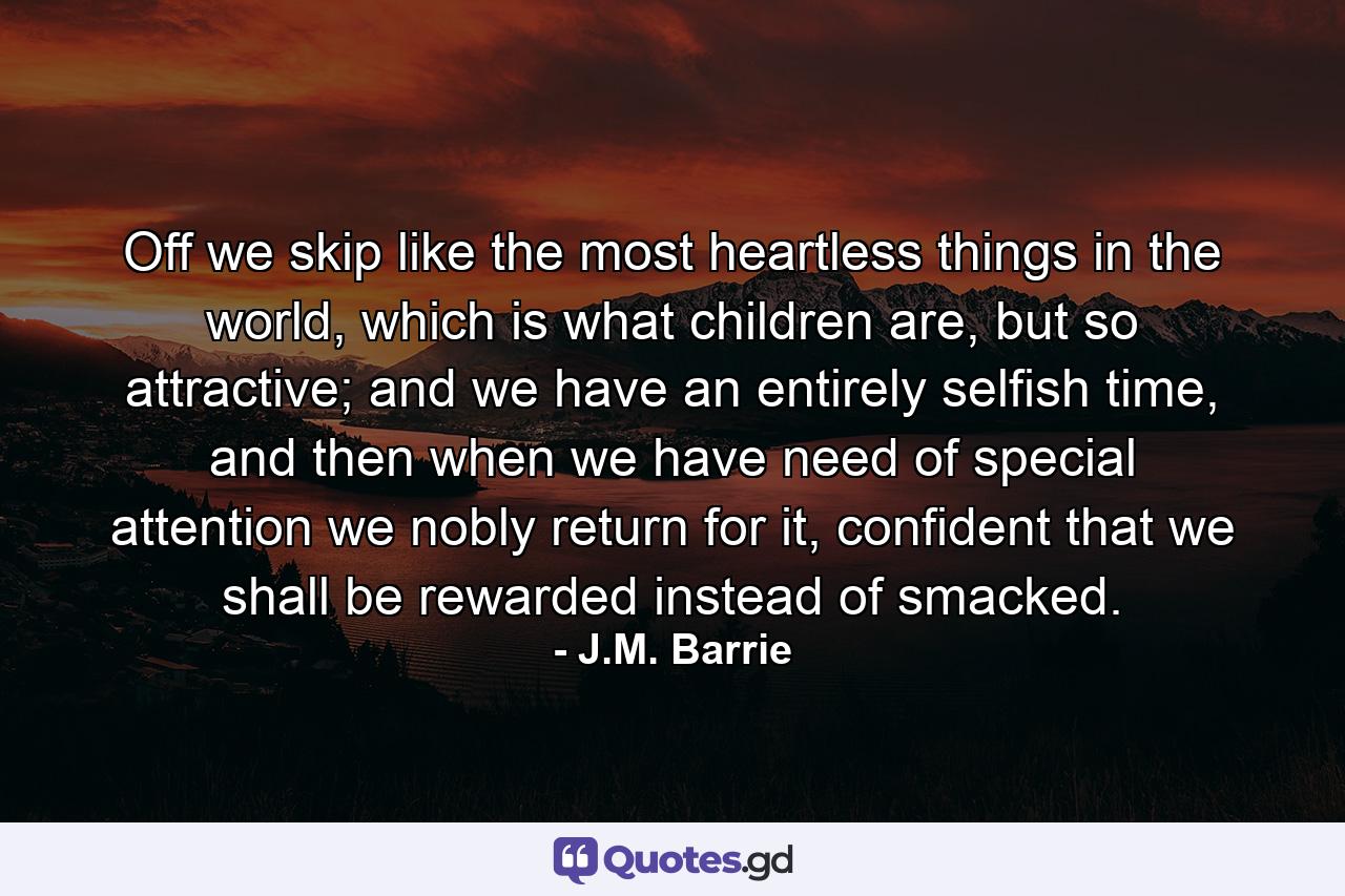 Off we skip like the most heartless things in the world, which is what children are, but so attractive; and we have an entirely selfish time, and then when we have need of special attention we nobly return for it, confident that we shall be rewarded instead of smacked. - Quote by J.M. Barrie