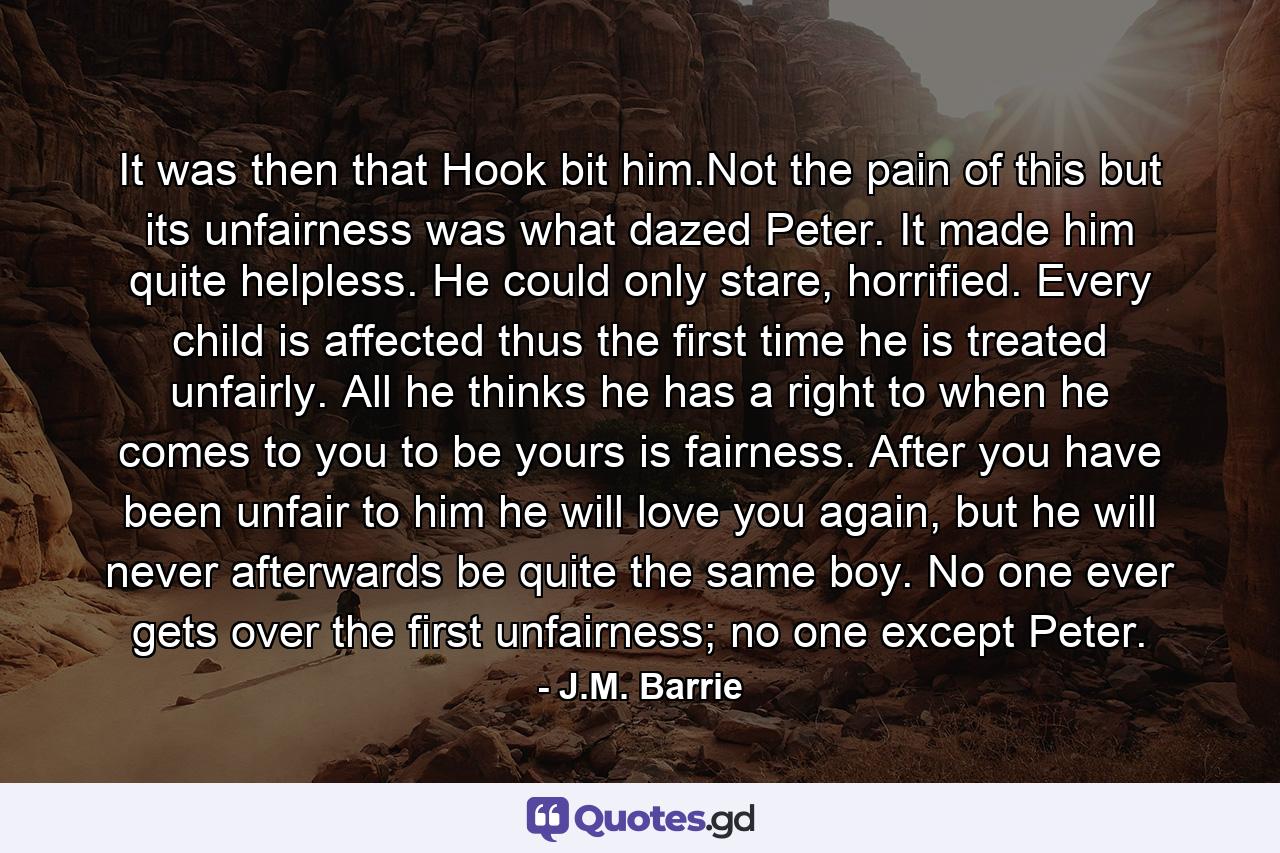 It was then that Hook bit him.Not the pain of this but its unfairness was what dazed Peter. It made him quite helpless. He could only stare, horrified. Every child is affected thus the first time he is treated unfairly. All he thinks he has a right to when he comes to you to be yours is fairness. After you have been unfair to him he will love you again, but he will never afterwards be quite the same boy. No one ever gets over the first unfairness; no one except Peter. - Quote by J.M. Barrie