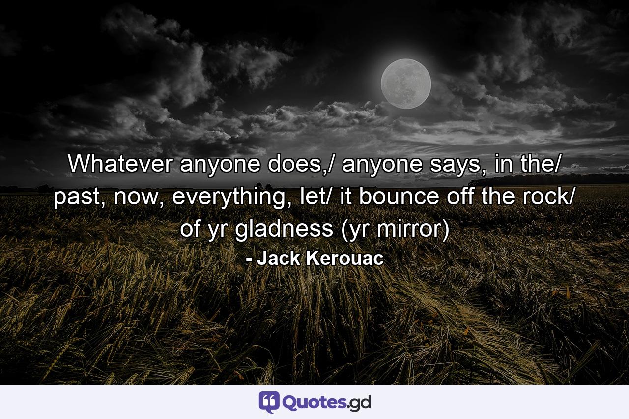 Whatever anyone does,/ anyone says, in the/ past, now, everything, let/ it bounce off the rock/ of yr gladness (yr mirror) - Quote by Jack Kerouac