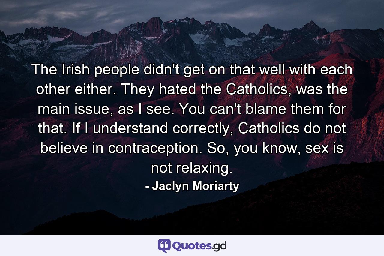 The Irish people didn't get on that well with each other either. They hated the Catholics, was the main issue, as I see. You can't blame them for that. If I understand correctly, Catholics do not believe in contraception. So, you know, sex is not relaxing. - Quote by Jaclyn Moriarty