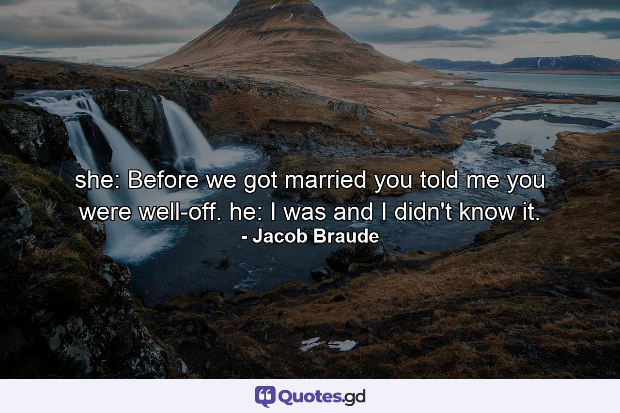 she: Before we got married  you told me you were well-off. he: I was  and I didn't know it. - Quote by Jacob Braude