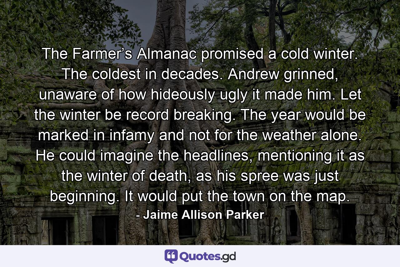 The Farmer’s Almanac promised a cold winter. The coldest in decades. Andrew grinned, unaware of how hideously ugly it made him. Let the winter be record breaking. The year would be marked in infamy and not for the weather alone. He could imagine the headlines, mentioning it as the winter of death, as his spree was just beginning. It would put the town on the map. - Quote by Jaime Allison Parker