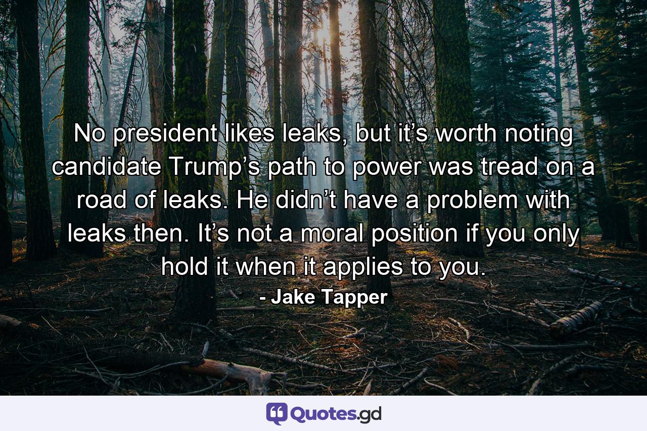 No president likes leaks, but it’s worth noting candidate Trump’s path to power was tread on a road of leaks. He didn’t have a problem with leaks then. It’s not a moral position if you only hold it when it applies to you. - Quote by Jake Tapper