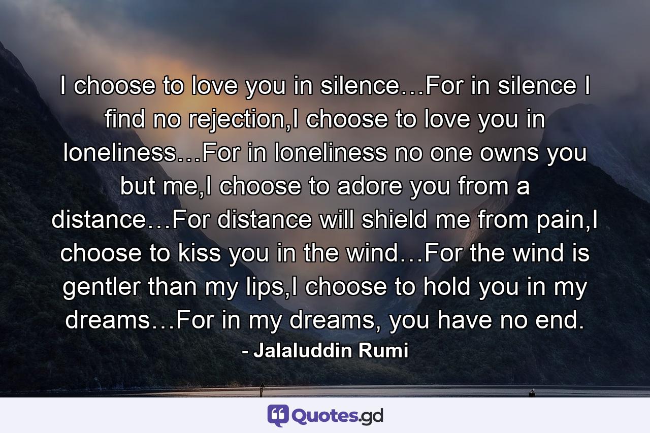 I choose to love you in silence…For in silence I find no rejection,I choose to love you in loneliness…For in loneliness no one owns you but me,I choose to adore you from a distance…For distance will shield me from pain,I choose to kiss you in the wind…For the wind is gentler than my lips,I choose to hold you in my dreams…For in my dreams, you have no end. - Quote by Jalaluddin Rumi