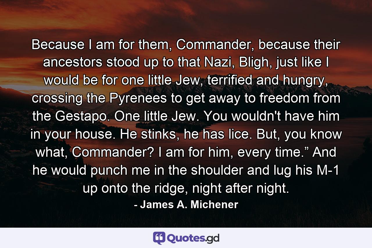 Because I am for them, Commander, because their ancestors stood up to that Nazi, Bligh, just like I would be for one little Jew, terrified and hungry, crossing the Pyrenees to get away to freedom from the Gestapo. One little Jew. You wouldn't have him in your house. He stinks, he has lice. But, you know what, Commander? I am for him, every time.” And he would punch me in the shoulder and lug his M-1 up onto the ridge, night after night. - Quote by James A. Michener