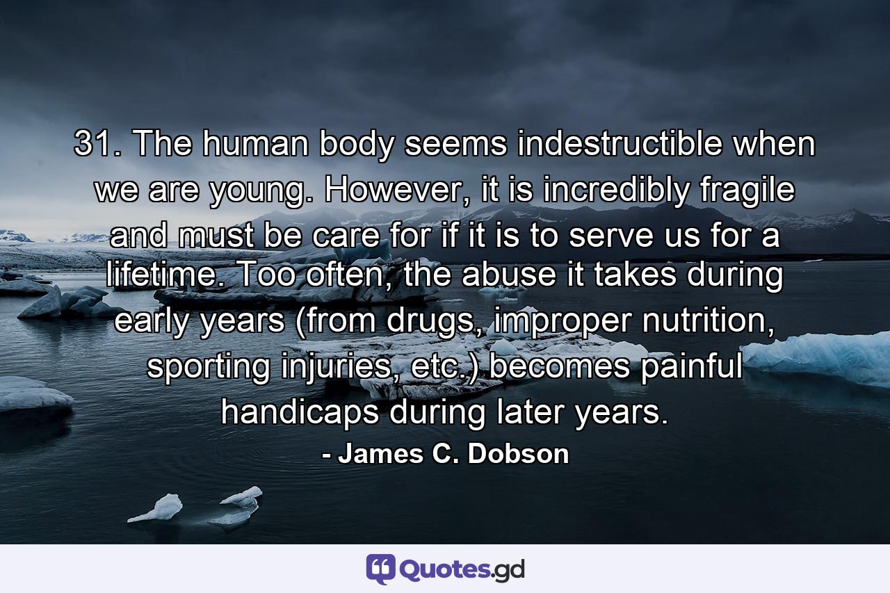 31. The human body seems indestructible when we are young. However, it is incredibly fragile and must be care for if it is to serve us for a lifetime. Too often, the abuse it takes during early years (from drugs, improper nutrition, sporting injuries, etc.) becomes painful handicaps during later years. - Quote by James C. Dobson