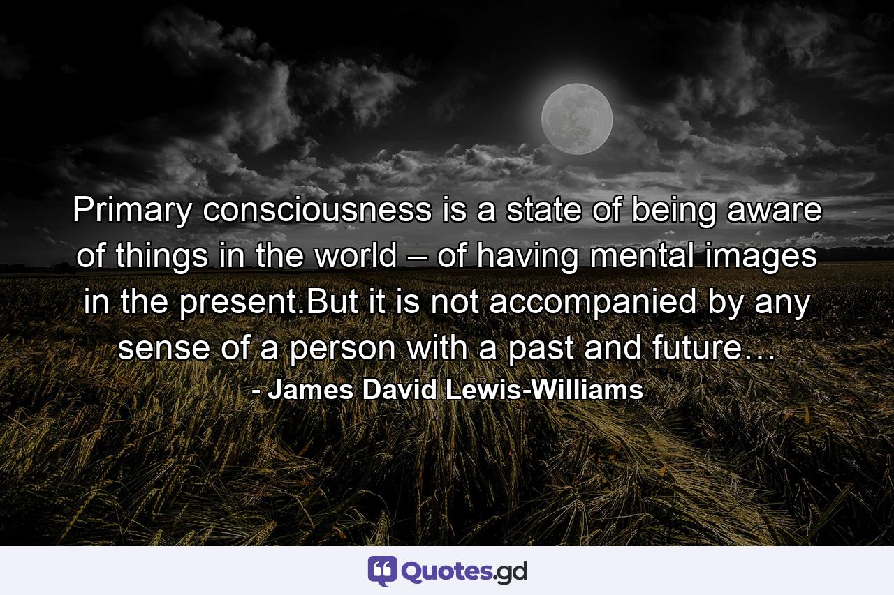 Primary consciousness is a state of being aware of things in the world – of having mental images in the present.But it is not accompanied by any sense of a person with a past and future… - Quote by James David Lewis-Williams