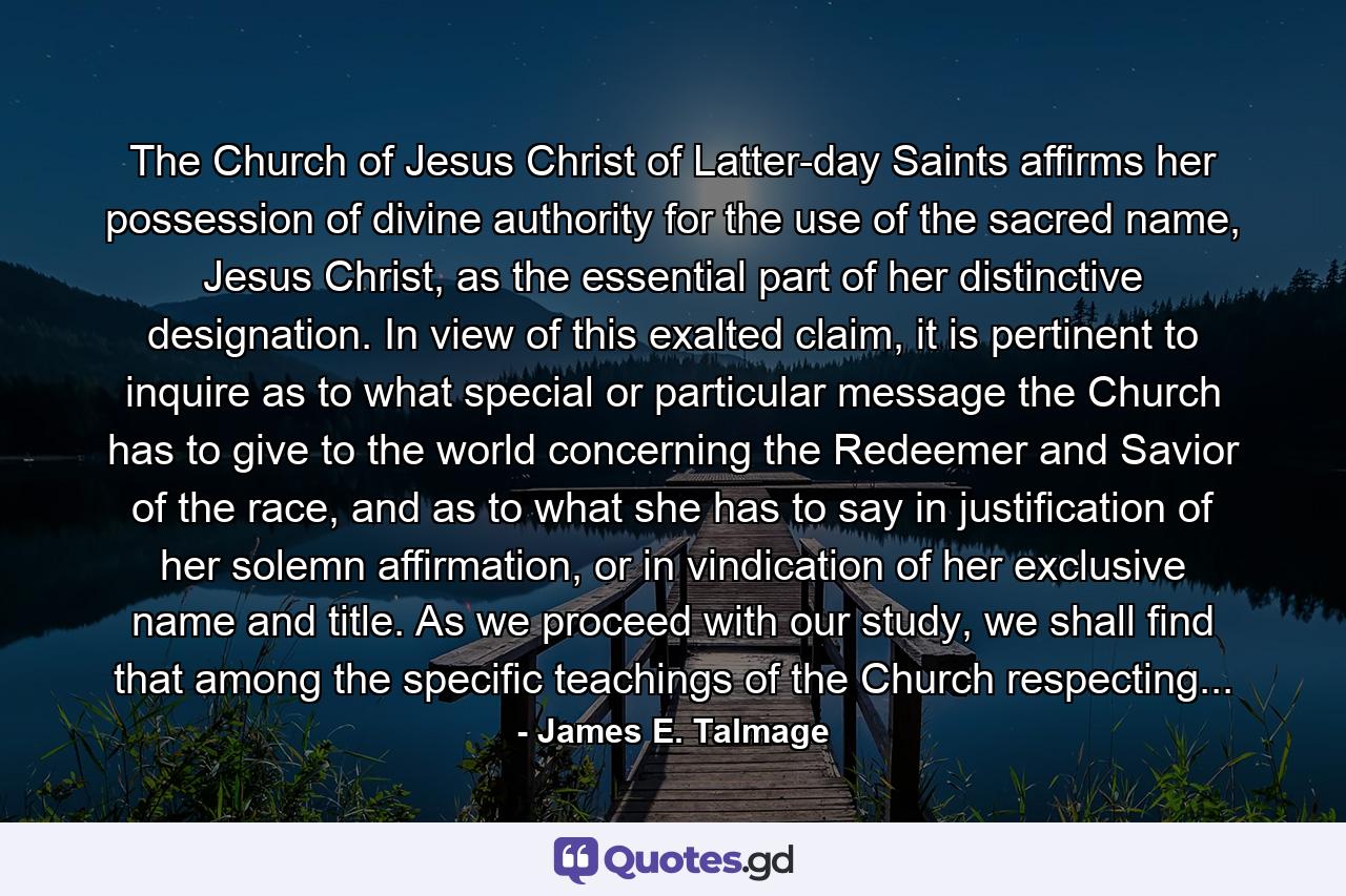 The Church of Jesus Christ of Latter-day Saints affirms her possession of divine authority for the use of the sacred name, Jesus Christ, as the essential part of her distinctive designation. In view of this exalted claim, it is pertinent to inquire as to what special or particular message the Church has to give to the world concerning the Redeemer and Savior of the race, and as to what she has to say in justification of her solemn affirmation, or in vindication of her exclusive name and title. As we proceed with our study, we shall find that among the specific teachings of the Church respecting... - Quote by James E. Talmage