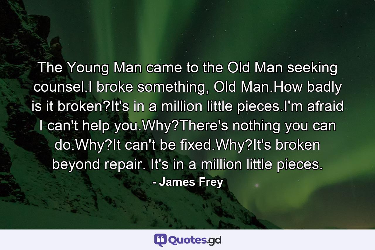 The Young Man came to the Old Man seeking counsel.I broke something, Old Man.How badly is it broken?It's in a million little pieces.I'm afraid I can't help you.Why?There's nothing you can do.Why?It can't be fixed.Why?It's broken beyond repair. It's in a million little pieces. - Quote by James Frey