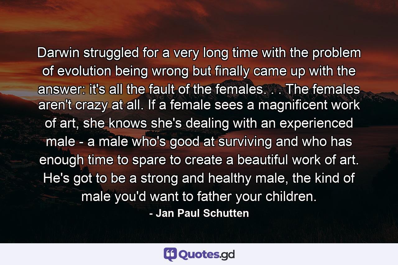 Darwin struggled for a very long time with the problem of evolution being wrong but finally came up with the answer: it's all the fault of the females. . . The females aren't crazy at all. If a female sees a magnificent work of art, she knows she's dealing with an experienced male - a male who's good at surviving and who has enough time to spare to create a beautiful work of art. He's got to be a strong and healthy male, the kind of male you'd want to father your children. - Quote by Jan Paul Schutten