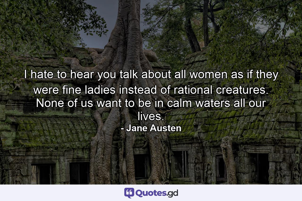 I hate to hear you talk about all women as if they were fine ladies instead of rational creatures. None of us want to be in calm waters all our lives. - Quote by Jane Austen