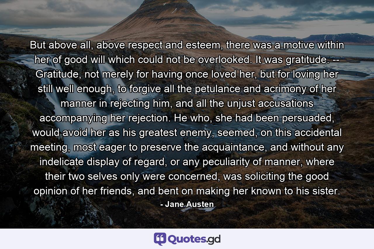 But above all, above respect and esteem, there was a motive within her of good will which could not be overlooked. It was gratitude. -- Gratitude, not merely for having once loved her, but for loving her still well enough, to forgive all the petulance and acrimony of her manner in rejecting him, and all the unjust accusations accompanying her rejection. He who, she had been persuaded, would avoid her as his greatest enemy, seemed, on this accidental meeting, most eager to preserve the acquaintance, and without any indelicate display of regard, or any peculiarity of manner, where their two selves only were concerned, was soliciting the good opinion of her friends, and bent on making her known to his sister. - Quote by Jane Austen