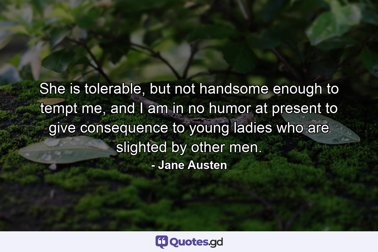 She is tolerable, but not handsome enough to tempt me, and I am in no humor at present to give consequence to young ladies who are slighted by other men. - Quote by Jane Austen