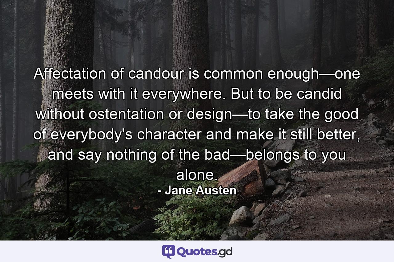 Affectation of candour is common enough—one meets with it everywhere. But to be candid without ostentation or design—to take the good of everybody's character and make it still better, and say nothing of the bad—belongs to you alone. - Quote by Jane Austen