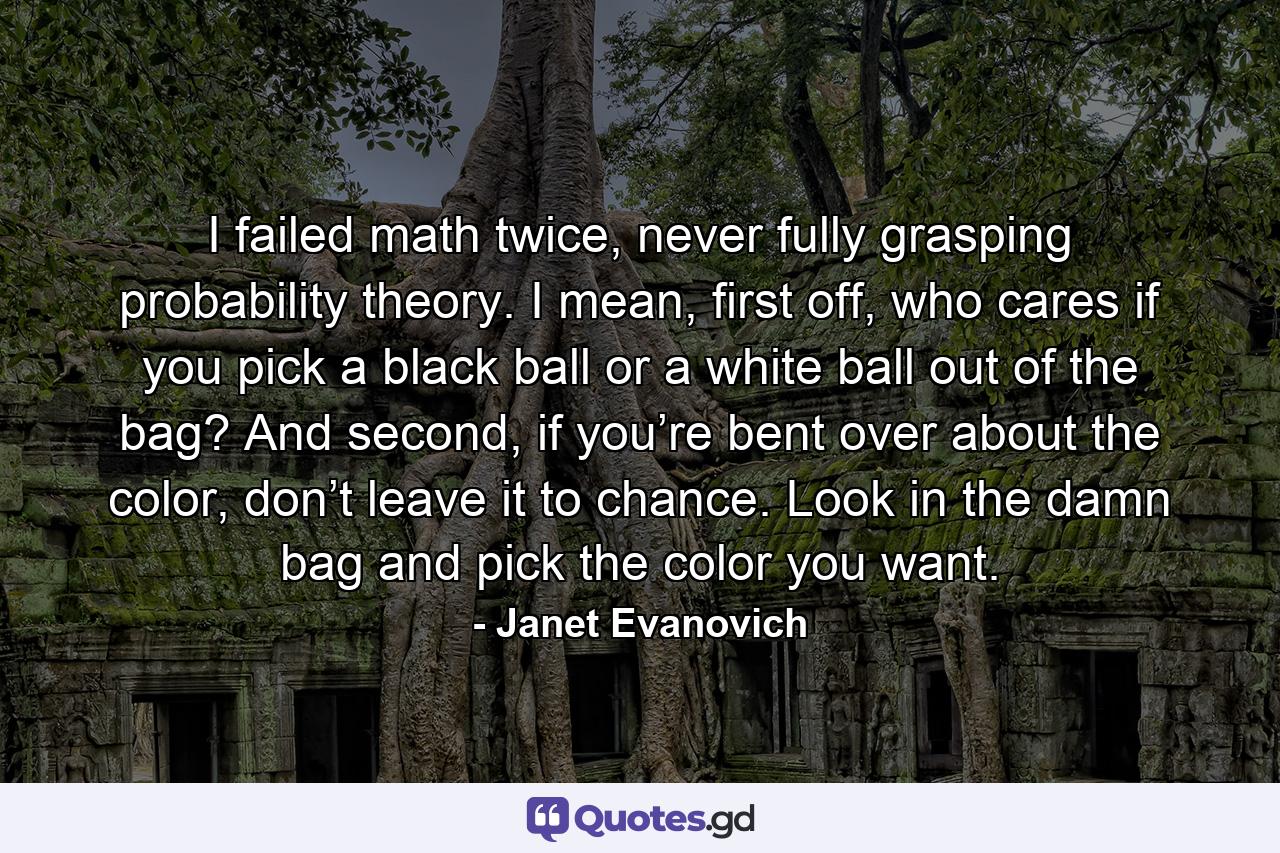 I failed math twice, never fully grasping probability theory. I mean, first off, who cares if you pick a black ball or a white ball out of the bag? And second, if you’re bent over about the color, don’t leave it to chance. Look in the damn bag and pick the color you want. - Quote by Janet Evanovich