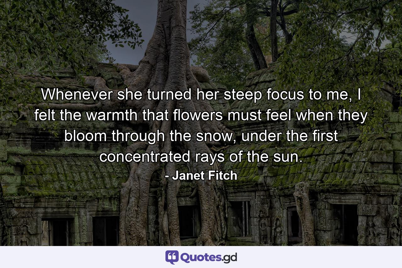 Whenever she turned her steep focus to me, I felt the warmth that flowers must feel when they bloom through the snow, under the first concentrated rays of the sun. - Quote by Janet Fitch