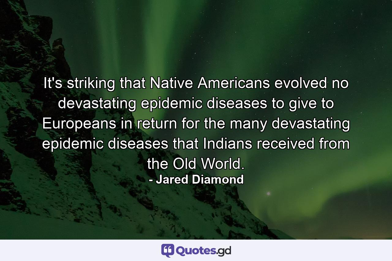 It's striking that Native Americans evolved no devastating epidemic diseases to give to Europeans in return for the many devastating epidemic diseases that Indians received from the Old World. - Quote by Jared Diamond