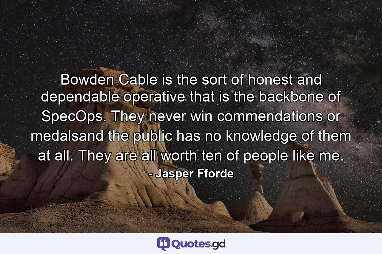 Bowden Cable is the sort of honest and dependable operative that is the backbone of SpecOps. They never win commendations or medalsand the public has no knowledge of them at all. They are all worth ten of people like me. - Quote by Jasper Fforde