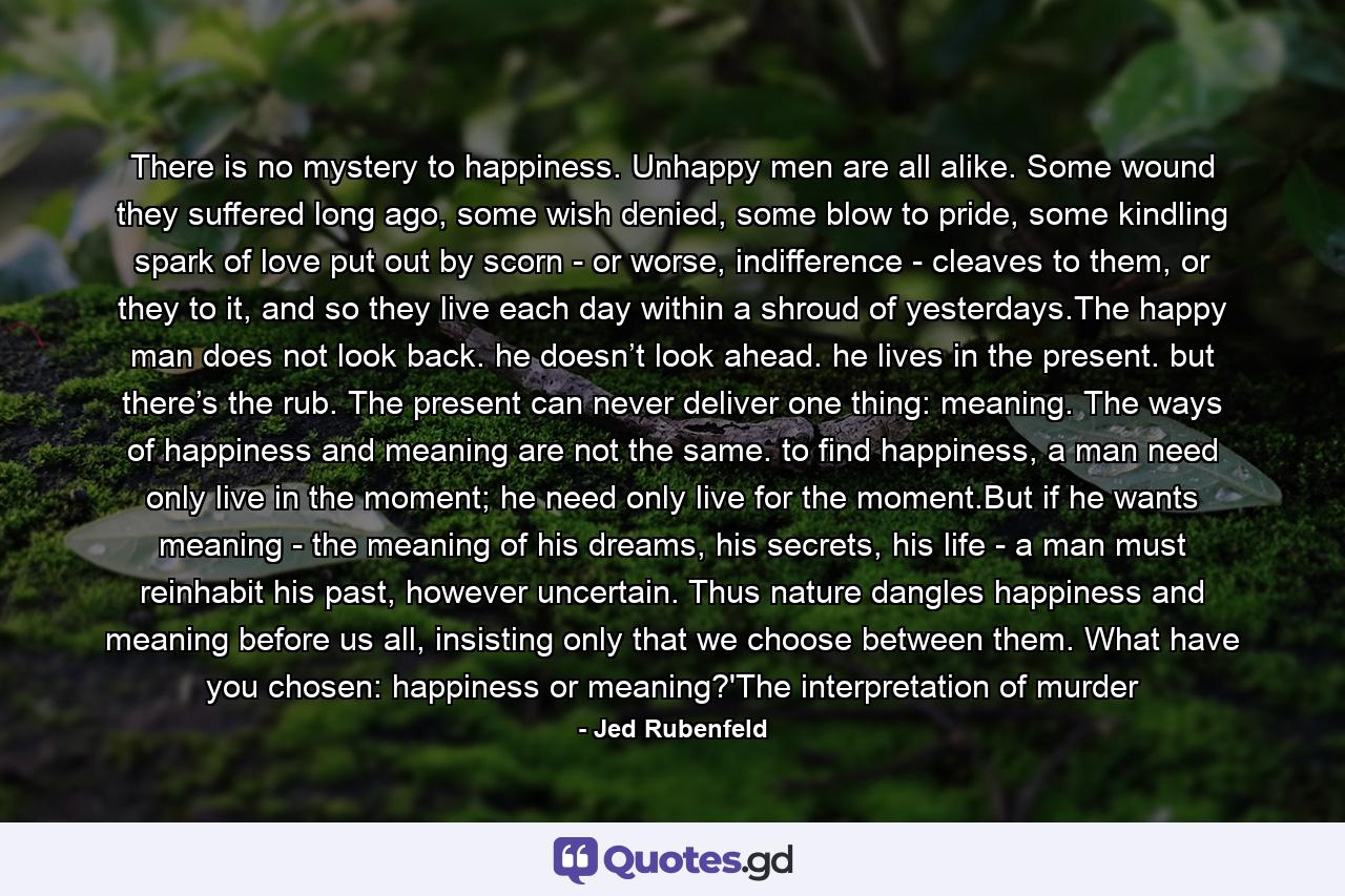 There is no mystery to happiness. Unhappy men are all alike. Some wound they suffered long ago, some wish denied, some blow to pride, some kindling spark of love put out by scorn - or worse, indifference - cleaves to them, or they to it, and so they live each day within a shroud of yesterdays.The happy man does not look back. he doesn’t look ahead. he lives in the present. but there’s the rub. The present can never deliver one thing: meaning. The ways of happiness and meaning are not the same. to find happiness, a man need only live in the moment; he need only live for the moment.But if he wants meaning - the meaning of his dreams, his secrets, his life - a man must reinhabit his past, however uncertain. Thus nature dangles happiness and meaning before us all, insisting only that we choose between them. What have you chosen: happiness or meaning?'The interpretation of murder - Quote by Jed Rubenfeld