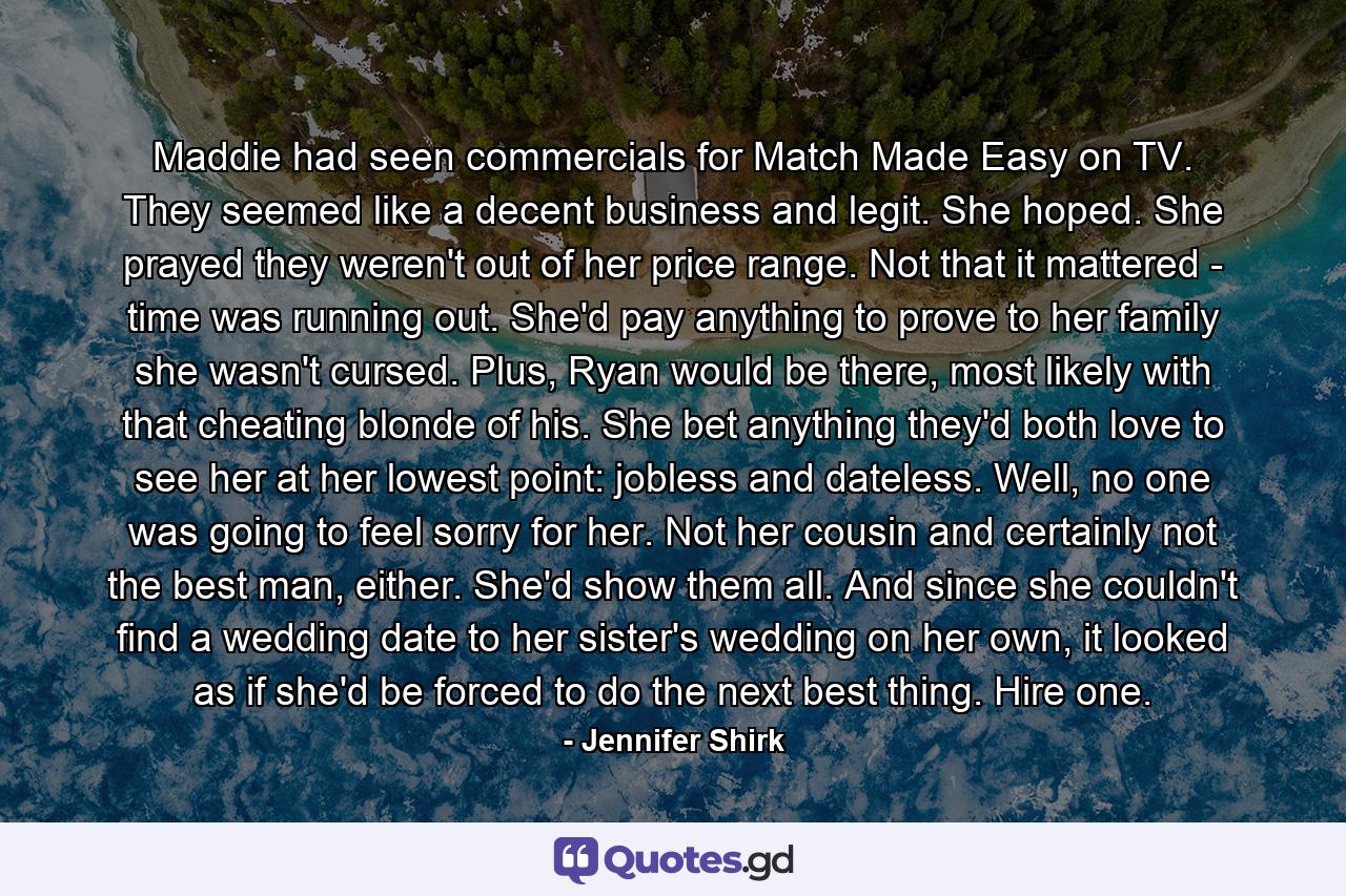 Maddie had seen commercials for Match Made Easy on TV. They seemed like a decent business and legit. She hoped. She prayed they weren't out of her price range. Not that it mattered - time was running out. She'd pay anything to prove to her family she wasn't cursed. Plus, Ryan would be there, most likely with that cheating blonde of his. She bet anything they'd both love to see her at her lowest point: jobless and dateless. Well, no one was going to feel sorry for her. Not her cousin and certainly not the best man, either. She'd show them all. And since she couldn't find a wedding date to her sister's wedding on her own, it looked as if she'd be forced to do the next best thing. Hire one. - Quote by Jennifer Shirk