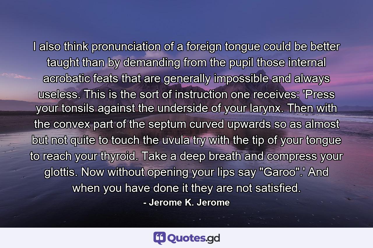 I also think pronunciation of a foreign tongue could be better taught than by demanding from the pupil those internal acrobatic feats that are generally impossible and always useless. This is the sort of instruction one receives: 'Press your tonsils against the underside of your larynx. Then with the convex part of the septum curved upwards so as almost but not quite to touch the uvula try with the tip of your tongue to reach your thyroid. Take a deep breath and compress your glottis. Now without opening your lips say 