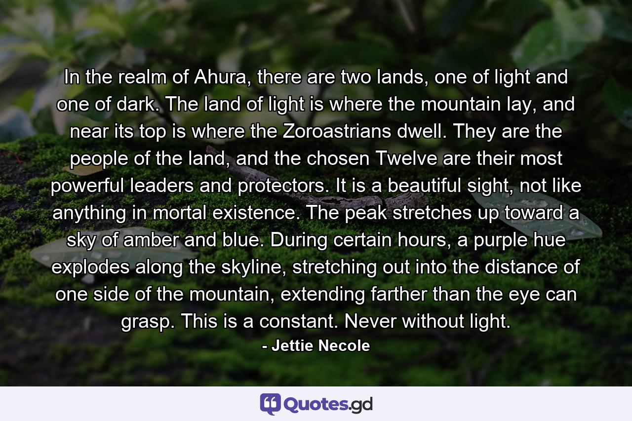 In the realm of Ahura, there are two lands, one of light and one of dark. The land of light is where the mountain lay, and near its top is where the Zoroastrians dwell. They are the people of the land, and the chosen Twelve are their most powerful leaders and protectors. It is a beautiful sight, not like anything in mortal existence. The peak stretches up toward a sky of amber and blue. During certain hours, a purple hue explodes along the skyline, stretching out into the distance of one side of the mountain, extending farther than the eye can grasp. This is a constant. Never without light. - Quote by Jettie Necole