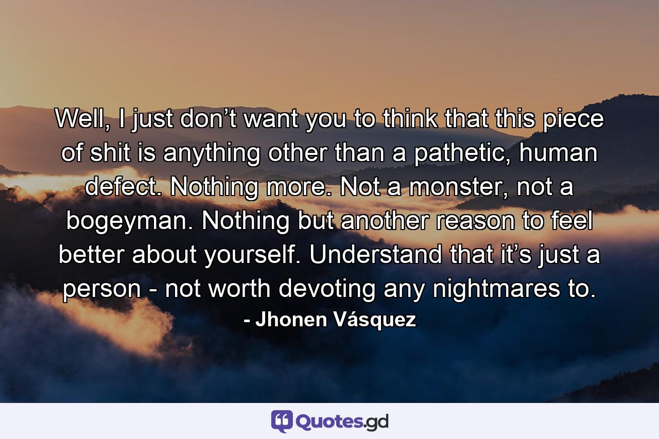 Well, I just don’t want you to think that this piece of shit is anything other than a pathetic, human defect. Nothing more. Not a monster, not a bogeyman. Nothing but another reason to feel better about yourself. Understand that it’s just a person - not worth devoting any nightmares to. - Quote by Jhonen Vásquez