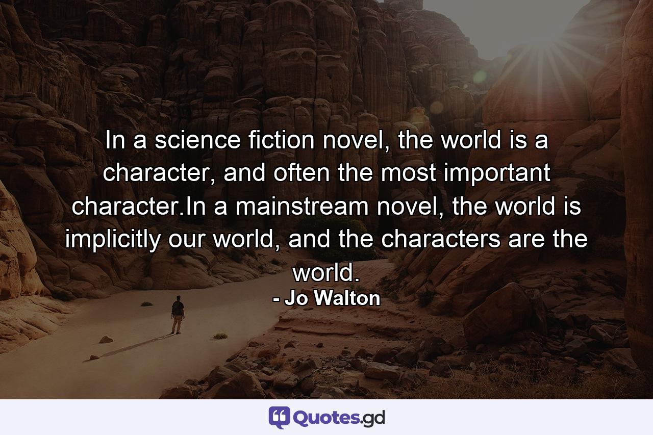 In a science fiction novel, the world is a character, and often the most important character.In a mainstream novel, the world is implicitly our world, and the characters are the world. - Quote by Jo Walton