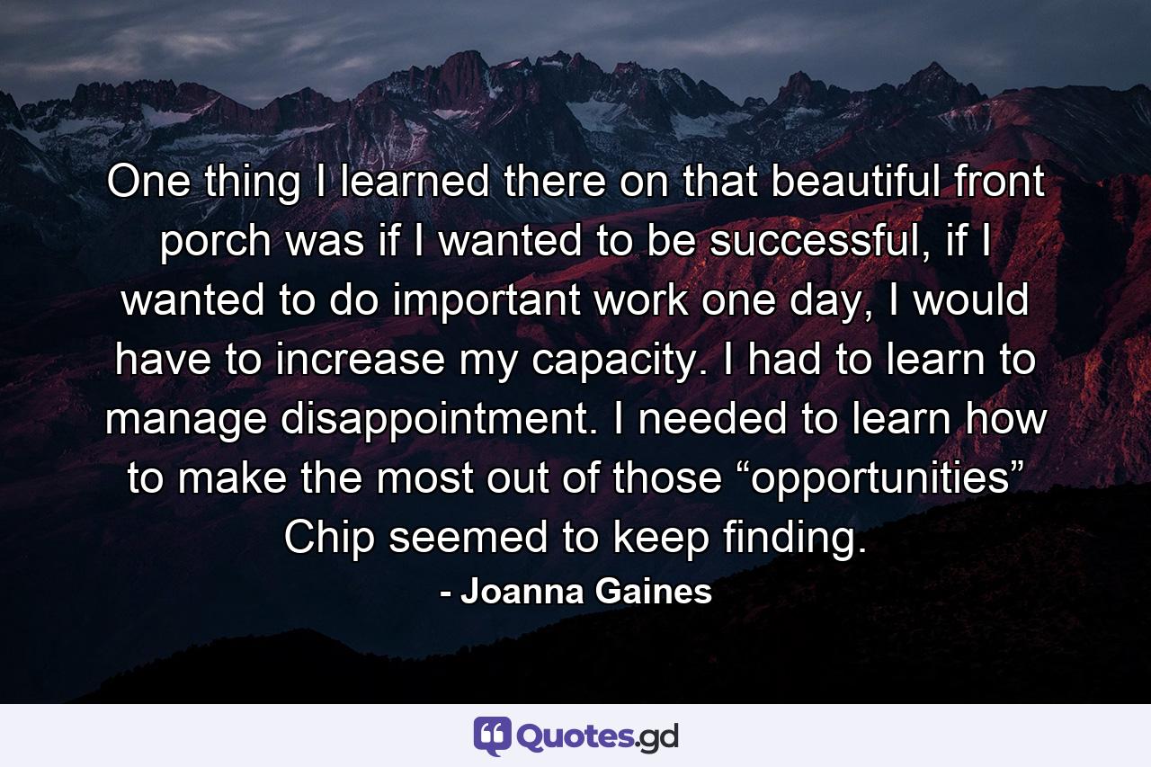 One thing I learned there on that beautiful front porch was if I wanted to be successful, if I wanted to do important work one day, I would have to increase my capacity. I had to learn to manage disappointment. I needed to learn how to make the most out of those “opportunities” Chip seemed to keep finding. - Quote by Joanna Gaines