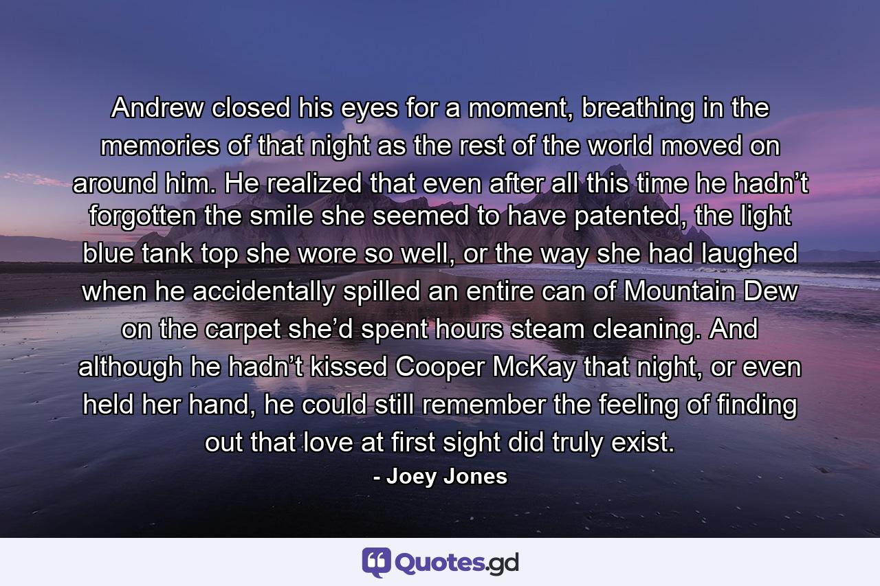 Andrew closed his eyes for a moment, breathing in the memories of that night as the rest of the world moved on around him. He realized that even after all this time he hadn’t forgotten the smile she seemed to have patented, the light blue tank top she wore so well, or the way she had laughed when he accidentally spilled an entire can of Mountain Dew on the carpet she’d spent hours steam cleaning. And although he hadn’t kissed Cooper McKay that night, or even held her hand, he could still remember the feeling of finding out that love at first sight did truly exist. - Quote by Joey Jones