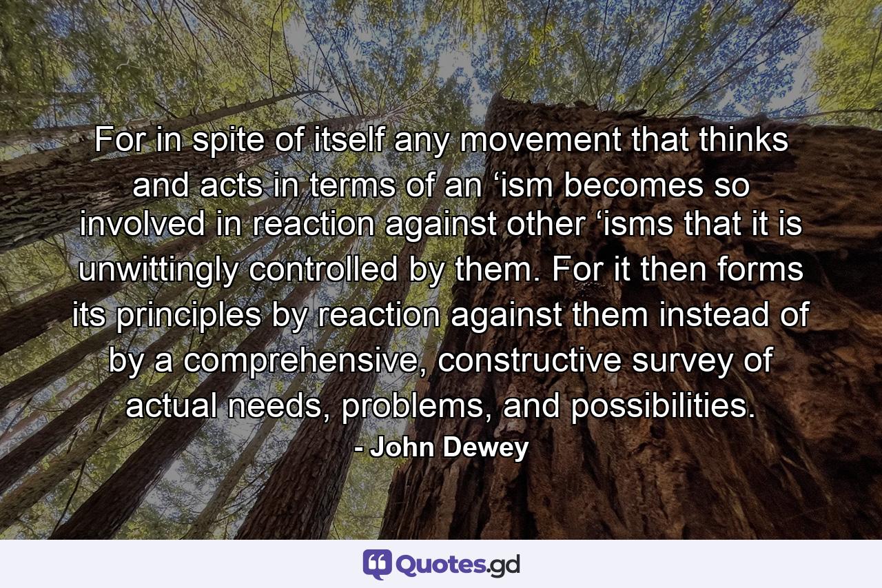 For in spite of itself any movement that thinks and acts in terms of an ‘ism becomes so involved in reaction against other ‘isms that it is unwittingly controlled by them. For it then forms its principles by reaction against them instead of by a comprehensive, constructive survey of actual needs, problems, and possibilities. - Quote by John Dewey