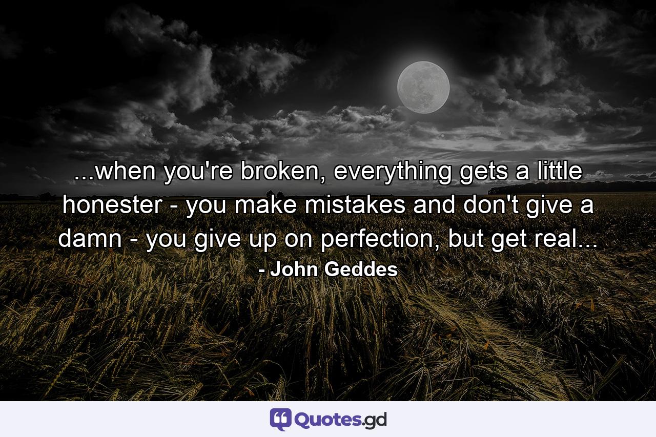 ...when you're broken, everything gets a little honester - you make mistakes and don't give a damn - you give up on perfection, but get real... - Quote by John Geddes