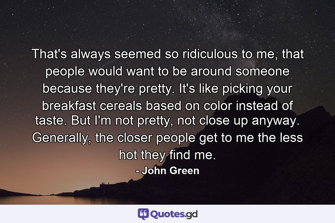 That's always seemed so ridiculous to me, that people would want to be around someone because they're pretty. It's like picking your breakfast cereals based on color instead of taste. But I'm not pretty, not close up anyway. Generally, the closer people get to me the less hot they find me. - Quote by John Green