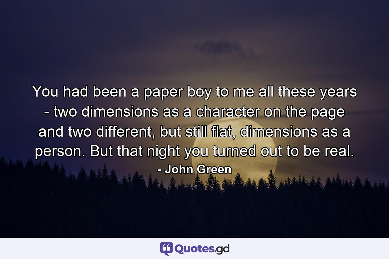 You had been a paper boy to me all these years - two dimensions as a character on the page and two different, but still flat, dimensions as a person. But that night you turned out to be real. - Quote by John Green