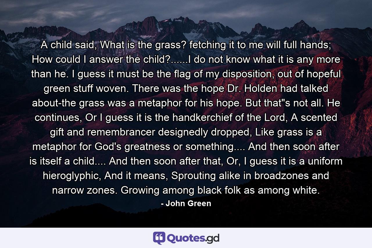 A child said, What is the grass? fetching it to me will full hands; How could I answer the child?......I do not know what it is any more than he. I guess it must be the flag of my disposition, out of hopeful green stuff woven. There was the hope Dr. Holden had talked about-the grass was a metaphor for his hope. But that