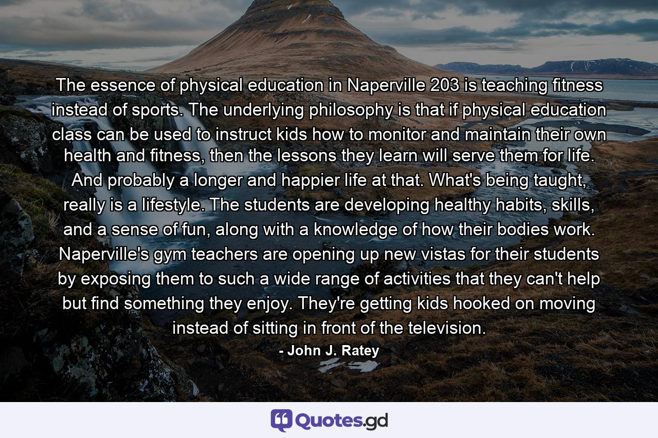 The essence of physical education in Naperville 203 is teaching fitness instead of sports. The underlying philosophy is that if physical education class can be used to instruct kids how to monitor and maintain their own health and fitness, then the lessons they learn will serve them for life. And probably a longer and happier life at that. What's being taught, really is a lifestyle. The students are developing healthy habits, skills, and a sense of fun, along with a knowledge of how their bodies work. Naperville's gym teachers are opening up new vistas for their students by exposing them to such a wide range of activities that they can't help but find something they enjoy. They're getting kids hooked on moving instead of sitting in front of the television. - Quote by John J. Ratey