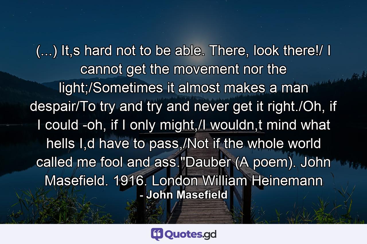 (...) It,s hard not to be able. There, look there!/ I cannot get the movement nor the light;/Sometimes it almost makes a man despair/To try and try and never get it right./Oh, if I could -oh, if I only might,/I wouldn,t mind what hells I,d have to pass,/Not if the whole world called me fool and ass.