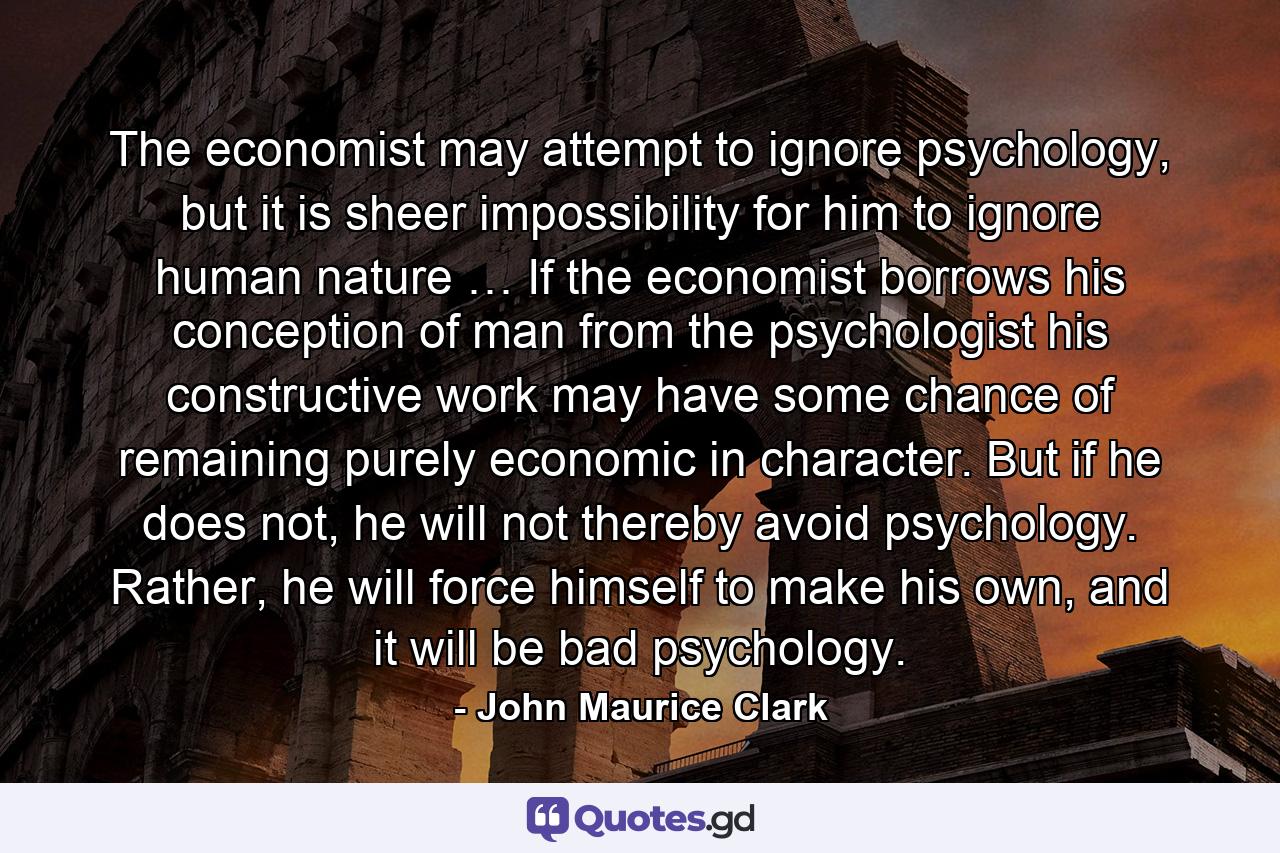 The economist may attempt to ignore psychology, but it is sheer impossibility for him to ignore human nature … If the economist borrows his conception of man from the psychologist his constructive work may have some chance of remaining purely economic in character. But if he does not, he will not thereby avoid psychology. Rather, he will force himself to make his own, and it will be bad psychology. - Quote by John Maurice Clark