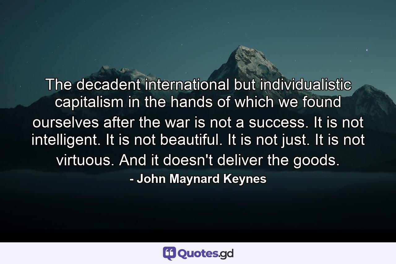 The decadent international but individualistic capitalism in the hands of which we found ourselves after the war is not a success. It is not intelligent. It is not beautiful. It is not just. It is not virtuous. And it doesn't deliver the goods. - Quote by John Maynard Keynes