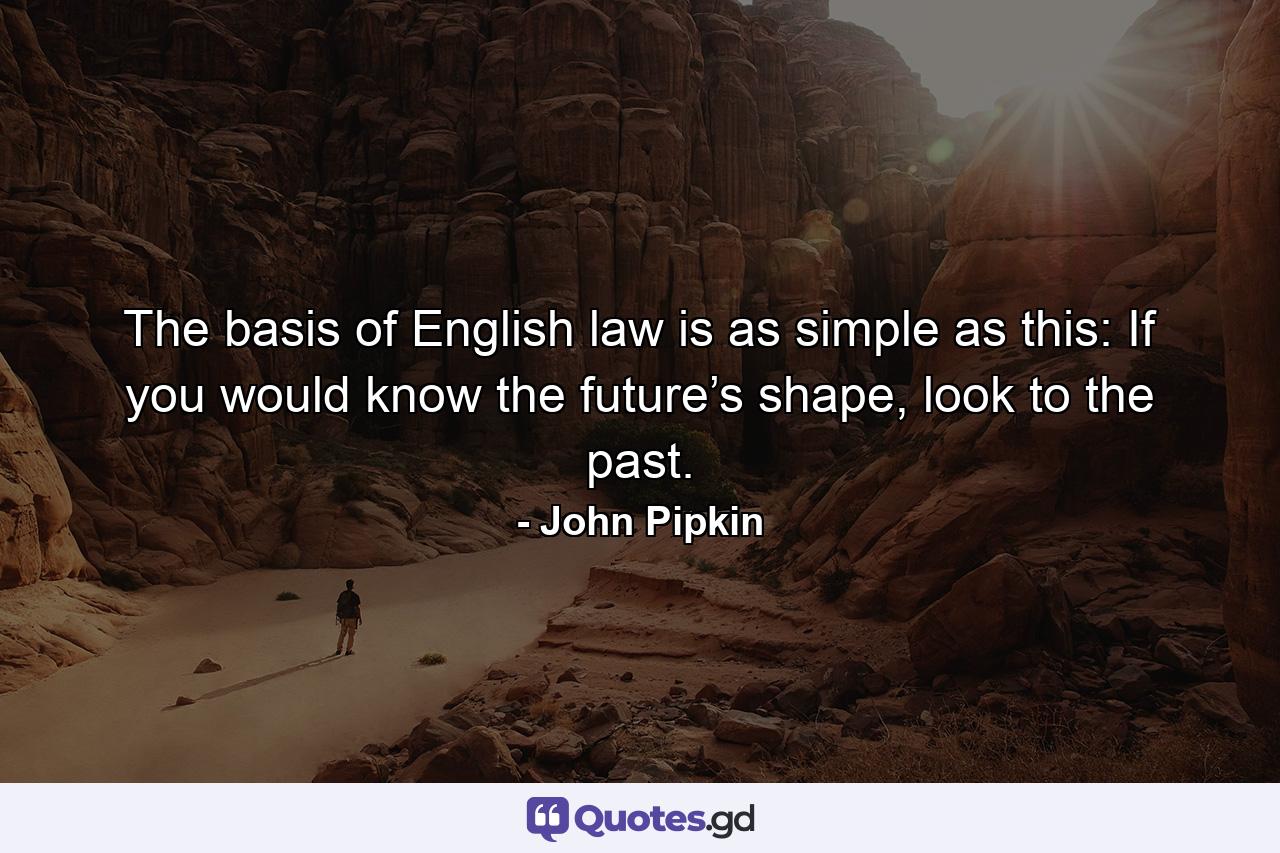 The basis of English law is as simple as this: If you would know the future’s shape, look to the past. - Quote by John Pipkin