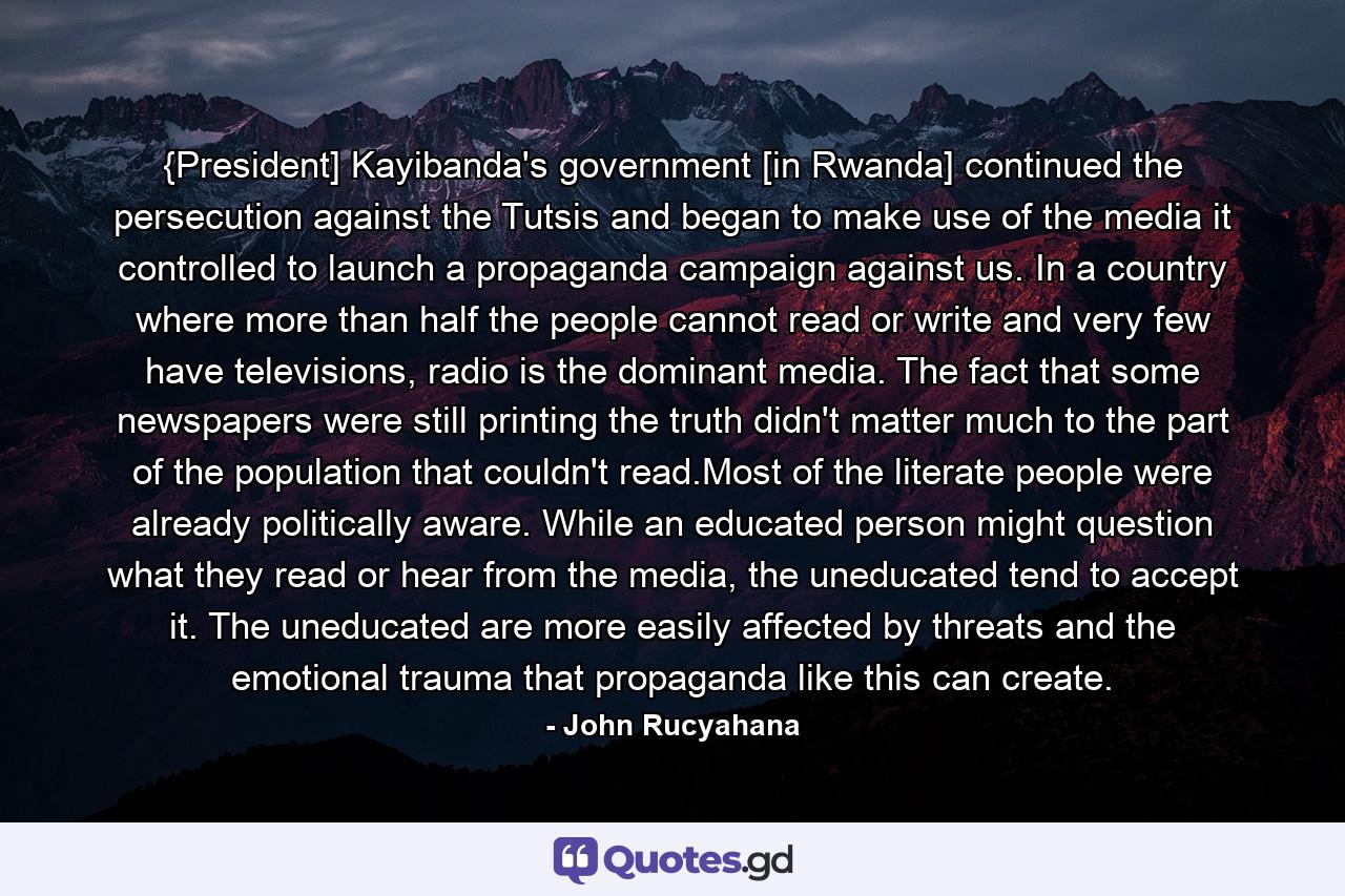 {President] Kayibanda's government [in Rwanda] continued the persecution against the Tutsis and began to make use of the media it controlled to launch a propaganda campaign against us. In a country where more than half the people cannot read or write and very few have televisions, radio is the dominant media. The fact that some newspapers were still printing the truth didn't matter much to the part of the population that couldn't read.Most of the literate people were already politically aware. While an educated person might question what they read or hear from the media, the uneducated tend to accept it. The uneducated are more easily affected by threats and the emotional trauma that propaganda like this can create. - Quote by John Rucyahana